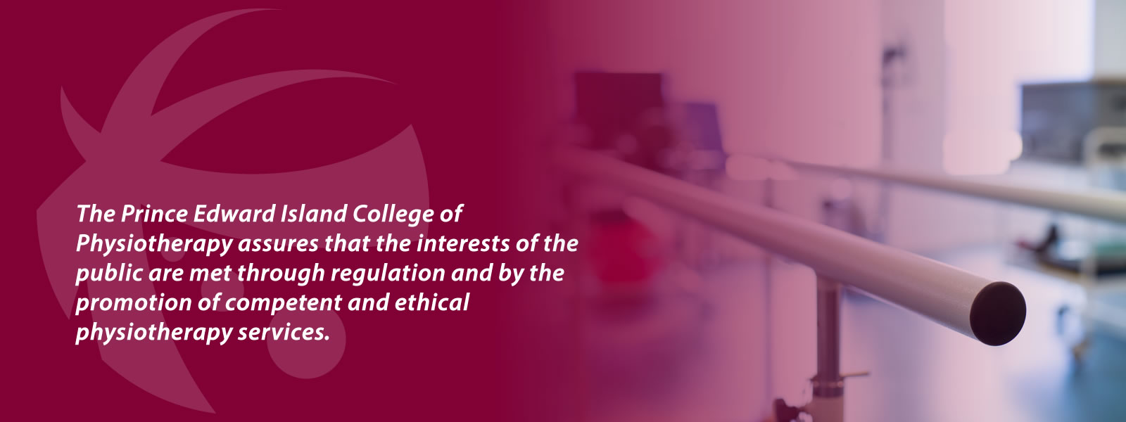 The Prince Edward Island College of Physiotherapy assures that the interests of the public are met through regulation and by the promotion of competent and ethical physiotherapy services.