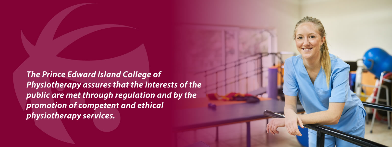 The Prince Edward Island College of Physiotherapy assures that the interests of the public are met through regulation and by the promotion of competent and ethical physiotherapy services.